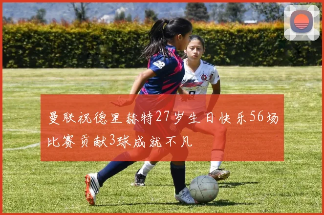 曼联祝德里赫特27岁生日快乐56场比赛贡献3球成就不凡